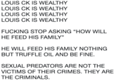 LOUIS CK IS WEALTHY LOUIS CK IS WEALTHY LOUIS CK IS WEALTHY LOUIS CK IS WEALTHY F------ STOP ASKING "HOW WILL HE FEED HIS FAMILY" HE WILL FEED HIS FAMILY NOTHING BUT TRUFFLE OIL AND BE FINE. SEXUAL PREDATORS ARE NOT THE VICTIMS OF THEIR CRIMES. THEY ARE THE CRIMINALS