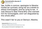 ComicArtistPro Secrets @EthanVanSciver Yes, SJWs in comics, apologize to Marsha Cooke for cynically using her as a shield to attack Comicsgate, and for lying to her. It was Darwyn's dear friend Billy who claimed him for Comicsgate, and I am disgusted by this whole affair. This wasn't fair to you or Darwyn, Marsha. Nicest Girl Evr @Nicest_Girl_Evr Replying to @EthanVanSciver @Honeymoons_Over Are you going to tell anyone to apologize to me.