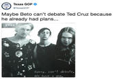 Maybe Beto can’t debate Ted Cruz because he already had plans... Texas GOP TexasGOP Maybe Beto can't debate Ted Cruz because he already had plans... FOSS Sorry, can't debate, We have a aia