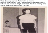 Ted Cruz played Adam in a mime performance of the Christian creation story when he was in high school. Is this really the fight that he wants to have? Ted Cruz played Adam in a mime performance of the Christian creation story when he was in high school. Is this really the fight that he wants to have?