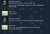 EVERYONE SHUT THE F----- @laputan_machine 22h THEY PUT ORANGE SODA IN THE VENDING MACHINE. 158 ロ129 3 @juan_itor 3h Language 9 1 @laputan_machine Suck my d--- and balls they got orange soda 3 2h O 1 @juan_itor And I am the maintenance man who refills the soda machine 5 65 2h 28