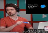 history of the entire world i guess You - Like it or hate it, that's history right there.