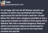 Eugen @Gargron@mastodon.social I'm not happy with how the Wil Wheaton situation was resolved. An admin was overwhelmed with frivolous reports about him and felt forced to exile him. I've said before that I think it sets a dangerous precedent on how a large group of people can mobilize to drive anyone off the fediverse. Mob rule is universally dangerous: Mods and admins must examine evidence and decide based on wrongdoing and danger, and not on how many times someone was reported.