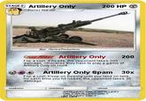 STAGE 2) Artillery Only 200 HP 一Evolves from ISP Mus. ISorrowProductions POKE POWER Artillery Only200 Flip a coin. If heads, the opponent takes 200 damage, otherwise they have to play a game of Artillery Only oh Hol4 Artillery Only Spam 30x Flip a coin. Keep on flipping until you land on tails for each time you hit heads, the opponent takes 30 damage weakness retreat ARTLLERY ONLY ARTLLERY ONLY ARALLERY ONLY t arFRY ONLY