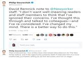 Philip Gourevitch @PGourevitch David Remnick note to @Newyorker staff: "I don't want well-meaning readers and staff members to think that l've ignored their concerns. I've thought this through and talked to colleagues--and I've re-considered. I've changed my mind. There is a better way to do this." 6:19 PM-3 Sep 2018 967 Retweets 3,382 Likes Tweet your reply Philip Gourevitch@PGourevitch 20h That is followed by: "Our writers have interviewed Steve Bannon for The New Yorker before, and if the opportunity presents itself I'll interview him in a more traditionally journalistic setting as we first discussed, and not on stage.