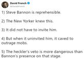 David French @DavidAFrench 1) Steve Bannon is reprehensible. 2) The New Yorker knew this. 3) It did not have to invite him. 4) But when it uninvited him, it caved to outrage mobs. 5) The heckler's veto is more dangerous than Bannon's presence on that stage.