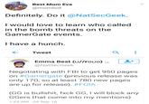 Best Mom Eva @mombot Definitely. Do it @NatSecGeek. I would love to learn who called in the bomb threats on the GamerGate events I have a hunch Tweet Emma Best (U//Fouo) @NatSecGeek Negotiating with FBI to get 950 pages on #Gamergate (previous release was only 170, so at least 780 new pages are up for release). #FOIA (GG is bullshit, fxck GG, I will block any GGers that come into my mentions) 1:23 AM 05 Sep 18