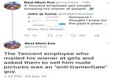 Best Mom Eva @mombot 19h A Tencent employee got caught emailing his wiener at people. J John @ home @OldManKaidan You look greatSOmeone O Photo August 5, 2018 at 12:00 PM AUG 5, 9:02 AM thought I knew for the past 6 years Did you like your morning surprise? AUG 5, 4:11 PM August 5, 2018 at 2:49 PM Not cool No. That was inappropriate Disappointed in you dude Seen Show this thread 33 t112 551 Best Mom Eva @mombot The Tencent employee who mailed his wiener at girls and asked them to sell him nude pictures was an "anti-GamerGate" 1:52 PM 04 Sep 18