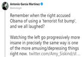 Antonio García Martínez @antoniogm Remember when the right accused Obama of using a 'terrorist fist bump', and we all laughed? Watching the left go progressively more insane in precisely the same way is one of the more amusing/depressing things right now. twitter.com/Amy_Siskind/st