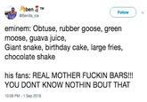 Aben TM @Benillaice ( Follow ) v eminem: Obtuse, rubber goose, green moose, guava juice, Giant snake, birthday cake, large fries, chocolate shake his fans: REAL MOTHER F----- BARS!!! YOU DONT KNOW NOTHIN BOUT THAT 10:09 PM -1 Sep 2018
