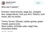 always hungry Follow @DrKickAstle Who did it better? Eminem: Hard knocks, large fox, charged box, barge docks, f--- you Kim, Roblox, kick rocks, eat my socks Timmy Turner: Obtuse, rubber goose, green moose, guava juice, Giant snake, birthday cake, large fries, chocolate shake 10:07 PM-1 Sep 2018