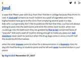 2 juul a vape that fifteen year old's buy from their friends in college because they think it's cool. A Juul pod contains as much nicotine as a pack of cigarettes and many highschoolers have gone to the clinic from emptying several pods in a day. kids who Juul generally don't like to publicize the fact that they Juul but are always willing to pack into the bathrooms and stink the entire room to s---. when non Juulers go into the bathroom they are greeted by five to ten concerned faces of "popular" kids and a wall of nicotine strong enough to make you pass out. hall monitors never seem to care but when the drug dogs come in once a month half the students s--- themselves. when the state trooper came to school for a demonstration in a forensics class his dog s--- itself barking at students pants and he left with sever hundred dollars in juul pieces by bigric1213 November 27, 2017