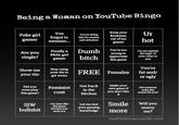 Being a Woman on YouTube Bingo Fakegirl You gamer mention... KeepyourUr forgot tothis for moneyout of my hot You're dotngfeminism and attention games Areyou Finallya Dumb You're too Let me single? aerbitchageineu young to appreciateyour video to this game the topic of You're your tisoeurilsto FREE Females fat and/ Show meyur t te your titsyour t--- to get views and/ or ugly Did you n playFeminist Get back Malte your own game if Didsomeone eviw for you? in the kitchen this game? c--- you don't like wie this it Smil You don't like Let me test Will you marry bullshitkmowledge more me? w aryouwienden myfreebingocards.com