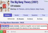 The Big Bang Theory (2007) en 159 mistakes Starring: Jim Parsons, Johnny Galecki, Kaley Cuoco, MistakeS Quotes Pictures Questions Trivia AdChoices D Bloopers Movie Trivia The Higgs Boson Observation S6-E3 New this week Audio mistake: Audience laughter can be heard repeatedly throughout the episode despite the absence of any actual jokes. Share Edi