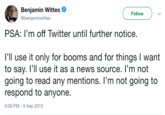 Benjamin Wittes @benjaminwittes Follow PSA: I'm off Twitter until further notice. 1,11 use it only for booms and for things I want to say. l'Il use it as a news source. l'm not going to read any mentions. l'm not going to respond to anyone. 6:09 PM 9 Sep 2018