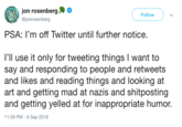 jon rosenber @jonrosenberg Follow PSA: I'm off Twitter until further notice l'll use it only for tweeting things I want to say and responding to people and retweets and likes and reading things and looking at art and getting mad at nazis and shitposting and getting yelled at for inappropriate humor 11:59 PM- 9 Sep 2018