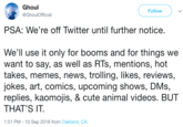 Ghoul @GhoulOfficial Follow PSA: We're off Twitter until further notice. We'll use it only for booms and for things we want to say, as well as RIs, mentions, hot takes, memes, news, trolling, likes, reviews, jokes, art, comics, upcoming shows, DMs, replies, kaomojis, & cute animal videoS. BUT THAT'S IT. 1:51 PM - 10 Sep 2018 from Oakland, CA