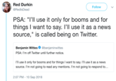 Red Durkin @RedlsDead Follow PSA: "I'l use it only for booms and for things I want to say. I'll use it as a news source," is called being on Twitter. Benjamin Wittes Ф @benjam.nwittes PSA: I'm off Twitter until further notice. I'll use it only for booms and for things I want to say. I'll use it as a news source. I'm not going to read any mentions. I'm not going to respond to... 2:07 PM -10 Sep 2018