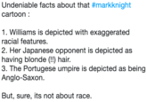 Undeniable facts about that #markknight cartoon: 1. Williams is depicted with exaggerated racial features 2. Her Japanese opponent is depicted as having blonde (!!) hair 3. The Portugese umpire is depicted as being Anglo-Saxon But, sure, its not about race