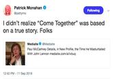 Patrick Monahan @pattymo Following I didn't realize "Come Together" was based on a true story. Folks Mediaite@Mediaite Paul McCartney Details, in New Profile, the Time He Masturbated With John Lennon mediaite.com/a/ivbuq 12:42 PM -11 Sep 2018