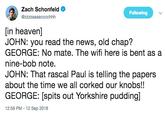 Zach Schonfeld Following [in heaven] JOHN: you read the news, old chap? GEORGE: No mate. The wifi here is bent as a nine-bob note. JOHN: That rascal Paul is telling the papers about the time we all corked our knobs!! GEORGE: [spits out Yorkshire pudding] 12:59 PM -12 Sep 2018
