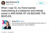 Sean O'Connor @seanoconnz Follow When I was 12, my friend started masturbating at a sleepover and nobody joined in AND NONE OF US BECAME THE BEATLES. SC billboard @billboard Paul McCartney says he once masturbated with John Lennon: "It was good harmless fun" blbrd.cm/Bp8vNV 7:10 PM - 11 Sep 2018