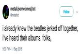 metal.(sometimes).txt @metaltxt Follow i already knew the beatles jerked off together, i've heard their albums. folks 9:30 PM -11 Sep 2018