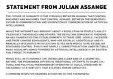 What Once Was Our Freedom Is Quickly Being Retooled To Be Our Prison STATEMENT FROM JULIAN ASSANGE THE FUTURE OF HUMANITY IS THE STRUGGLE BETWEEN HUMANS THAT CONTROL MACHINES AND MACHINES THAT CONTROL HUMANS. BETWEEN THE DEMOCRATI ZATION OF COMMUNICATION AND USURPATION OF COMMUNICATION BY ARTIFICIAL INTELLIGENCE WHILE THE INTERNET HAS BROUGHT ABOUT A REVOLUTION IN PEOPLE'S ABILITY TO EDUCATE THEMSELVES AND OTHERS, THE RESULTING DEMOCRATIC PHENOME- NA HAS SHAKEN EXISTING ESTABLISHMENTS TO THEIR CORE. GOOGLE, FACEBOOK AND THEIR CHINESE EQUIVALENTS, WHO ARE SOCIALLY, LOGISTICALLY AND FI NANCIALLY INTEGRATED WITH EXISTING ELITES HAVE MOVED TO RE-ESTABLISH DISCOURSE CONTROL. THIS IS NOT SIMPLY A CORRECTIVE ACTION. UNDETECTABLE MASS SOCIALINFLUENCE POWERED BY ARTIFICIAL INTELLIGENCE IS AN EXISTEN TIAL THREAT TO HUMANITY WHILE STILL IN ITS INFANCY THE TRENDS ARE CLEAR AND OF A GEOMETRIC NATURE. THE PHENOMENA DIFFERS IN TRADITIONAL ATTEMPTS TO SHAPE CUL- TURAL AND POLITICAL PHENOMENA BY OPERATING AT SCALE, SPEED AND IN CREASINGLY AT A SUBTLETY THAT ECLIPSES HUMAN CAPACITIES. ICOMMEND WSWS FOR DRAWING ATTENTION TO THIS PHENOMENA