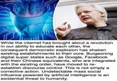Basically Unnoticeable Mind Control Putting Even Our Internal Freedom at Risk While the internet has brought about a revolution in our ability to educate each other, the consequent democratic explosion has shaken existing establishments to their core. Burgeoning digital super states such as Google, Facebook and their Chinese equivalents, who are integrated with the existing order, have moved to re- establish discourse control. This is not simply a corrective action. Undetectable mass social influence powered by artificial intelligence is an existential threat to humanity.