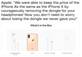 Apple: "We were able to keep the price of the iPhone Xs the same as the iPhone X by courageously removing the dongle for your headphones! Now you don't need to worry about losing the dongle we never gave you!" What's in the Box Phone EarPods with Lightning Connector Phone Lightning to USB Cable 5W USB Power Adapter