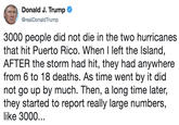 3000 people did not die in the two hurricanes that hit Puerto Rico. When I left the Island, AFTER the storm had hit, they had anywhere from 6 to 18 deaths. As time went by it did not go up by much. Then, a long time later, they started to report really la Donald J. Trump @realDonaldTrump 3000 people did not die in the two hurricanes that hit Puerto Rico. When I left the Island, AFTER the storm had hit, they had anywhere from 6 to 18 deaths. As time went by it did not go up by much. Then, a long time later, they started to report really large numbers, like 3000..