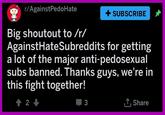 r/AgainstPedoHate + SUBSCRIBE Big shoutout to /r/ AgainstHateSubreddits for getting a lot of the major anti-pedosexual subs banned. Thanks guys, we're in this fight together! 2 T.Share