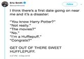 Eric Smith @ericsmithrocks Follow I think there's a first date going on near me and it's a disaster: “You know Harry Potter?" "Not really." "The movies?" "No." "I'm a Hufflepuff." "Congrats?" GET OUT OF THERE SWEET HUFFLEPUFF. 4:37 PM- 9 Sep 2018