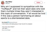 Ally Millar @allyzay Follow Why am I supposed to sympathize with the "Hufflepuff" and not their adult date who told them multiple times they aren't interested in this topic of conversation. Y'all would be livid if this was a person hammering on about sports to a disinterested date. Eric Smith @ericsmithrocks think there's a first date going on near me and it's a disaster "You know Harry Potter?" Not really.".. Show this thread