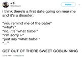 Follow @AbiBleach i think there's a first date going on near me and it's a disaster: "you remind me of the babe" “what?" "no, it's 'what babe" "i'm sorry i-" "just say 'what babe" 35 G6 35 GET OUT OF THERE SWEET GOBLIN KING 12:18 PM -11 Sep 2018