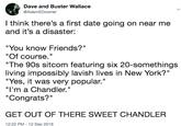 Dave and Buster Wallace @AdamEDowner I think there's a first date going on near me and it's a disaster: "You know Friends?" "Of course. living impossibly lavish lives in New York?" "I'm a Chandler." "The 90s sitcom featuring six 20-somethings "Yes, it was very popular.' "Congrats?" GET OUT OF THERE SWEET CHANDLER 12:22 PM-12 Sep 2018