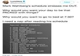 Lunchbox C @RadioLunchbox Follow Mark Wahlberg's schedule stresses me OUT. Why would you want your day to be that PACKED with things? Why would you want to go to bed at 7:30? I need a nap after reading his schedule Typical daily schedule: 2:30am wake up 2:45am prayer time 3:15am breakfast 3:40-5:15am workout 5:30am post-workout meal 6:00am shower 7:30am golf 8:00am snac 9:30am cryo chamber recovery 10:30am snack 11:00am family time/ meetings/work calls 1:00pm lunch 2:00pm meetings/work calls 3:00pm pick up kids school 3:30pm snack 4:00pm workout 2 5:00pm shower 5:30pm dinner/family time 7:30pm bedtime 8:38 AM -13 Sep 2018