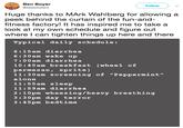 Ben Boyer Follow @sleezsisters Huge thanks to MArk Wahlberg for allowing a peek behind the curtain of the fun-and- fitness factory! It has inspired me to take a look at my own schedule and figure out where I can tighten things up here and there ypical daily schedule: 6:15am diarrhea 6:30am wake up 7:00am diarrhe 10:45am breakfast (wheel of parmesan, sprite) 11:30am screening of "Peppermint" alone 11:55am sleep 11:59am diarrhea 2:10pm wheezing/heavy breathing 3:30pm day terror 3:45pm bedtime
