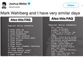 Joshua Weller @joshweller Follow Mark Wahlberg and I have very similar days Also this FAQ Also this FAQ Typical daily schedule: Typical daily schedule 8am wake up 8.01am go on Mark Wahlberg's instagram 8.02am- go on Twitter, see what everyone is angry at 2:30am wake up 2:45am prayer time 3:15am breakfast 3:40-5:15am workout 5:30am post-workout meal 6:00am shower 7:30am golf 8:00am snack 9:3 very 10:30am snack 11:00am family time/ meetings/work calls 1:00pm lunch 8.03am worry we are losing our ability to have balanced discussions and perspectives due to social media 8.04am watch videos of people being forced off commercial airline flights. 9am cat videos. 9.30am- take Mark Wahlbergs kids to school 10am tea. Earl gray. Hot. 11am watch vids of 0am cryo chamber reco 1
