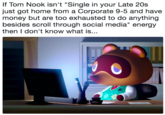 If Tom Nook isn't "Single in your Late 20s just got home from a Corporate 9-5 and have money but are too exhausted to do anything besides scroll through social media" energy then I don't know what is..