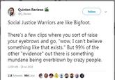 Quinton Reviews @Q_Review Follow Social Justice Warriors are like Bigfoot. There's a few clips where you sort of raise your eyebrows and go, "wow, I can't believe something like that exists." But 99% of the other "evidence" out there is something mundane being overblown by crazy people. 12:04 AM 18 Jul 2018 118 Retweets 984 Likes