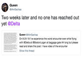 Queen @IAmSachaa wo weeks later and no one has reached out yet @Delta Queen @IAmSachaa She asked who is 8-24-18 l've experience the worst encounter ever while flying oid me "dont you have someone waing on you h @Delta at @BostonLogan at baggage gate A4 long but please red and share this post. I have video of the encounter asked a number Show this thread