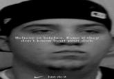 Believe in bitches. Even if they don't know bout your d--- Just do it