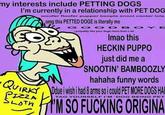 my interests include PETTING DOGS I'm currently in a relationship with PET DOG woofer floofer pupper boople snoot cooter lole omg this PETTED DOGE is literally me O DBOYE i propably like your doge more than u lol Imao this HECKIN PUPPO just did me a SNOOTIN' BAMBOOZLY hahaha funny words TAG YOURSELF I'M 'DOG BEING PET