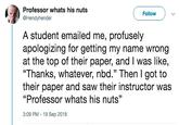Professor whats his nuts @Hendyhendel Follow A student emailed me, profusely apologizing for getting my name wrong at the top of their paper, and I was like, "Thanks, whatever, nbd." Then I got to their paper and saw their instructor was "Professor whats his nuts" 3:09 PM - 19 Sep 2018