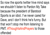 So now the sports twitter hive mind says we shouldn't listen to Pardon My Take because the president of Barstool Sports is an idiot. l've never cared for Dave, and I don't think he's funny. But that won't stop me from listening to PMT. #ThoughtsAndPrayers to those offended