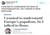 Greg Jenner @greg_jenner Follow I wanted to understand the laws of Thermodynamics. So l talked to Noel Edmonds. Opinions I wanted to understand Europe's populism. So I talked to Bono. By Fareed Zakaria Columnist September 20 at 5:21 PM