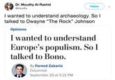 Dr. Moudhy Al-Rashid @Moudhy Follow I wanted to understand archaeology. So l talked to Dwayne "The Rock" Johnson Opinions I wanted to understand Europe's populism. SoI talked to Bono. By Fareed Zakaria Columnist September 20 at 5:21 PM