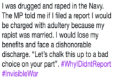 I was drugged and r---- in the Navy. The MP told me if I filed a report I would be charged with adultery because my r----- was married. I would lose my benefits and face a dishonorable discharge. "Let's chalk this up to a bad choice on your part". #WhyIDidntReport #InvisibleWar
