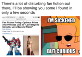 There's a lot of disturbing fan fiction out there, l'll be showing you some I found in only a few seconds 4:37 PM toplessrobot.com .oo AT&T M-Cell @ 83%. L. IMSICKENED Fan Fiction Friday: Optimus Prime And Princess Leia In "Love Beyond Circuits, Love Beyond Flesh" Rob Bricken Friday, June 18, 2010 at 2:41 pm Comments (1) BUT CURIOUS